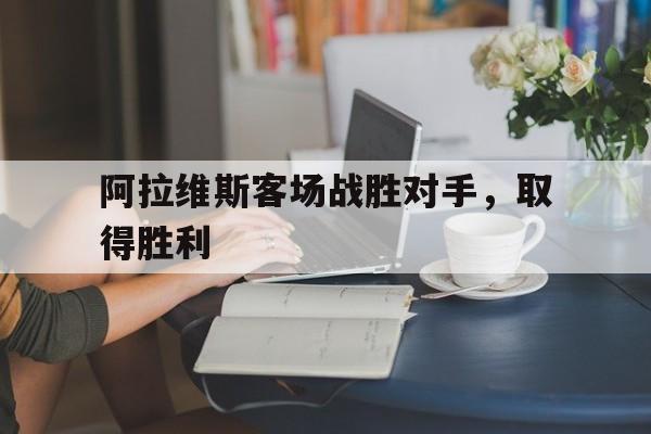 阿拉维斯客场战胜对手，取得胜利的简单介绍